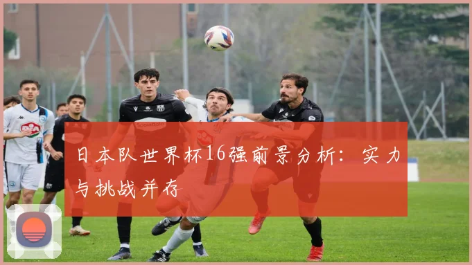 日本队世界杯16强前景分析:实力与挑战并存