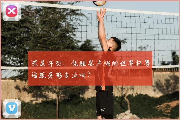 深度评测:优酷客户端的世界杯粤语服务够专业吗?