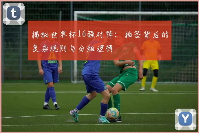 揭秘世界杯16强对阵：抽签背后的复杂规则与分组逻辑