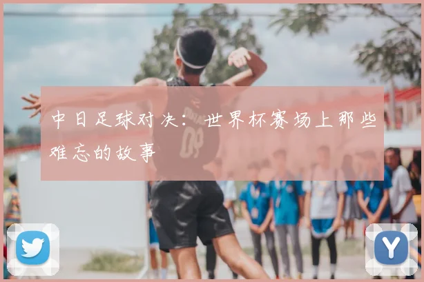 中日足球对决：世界杯赛场上那些难忘的故事