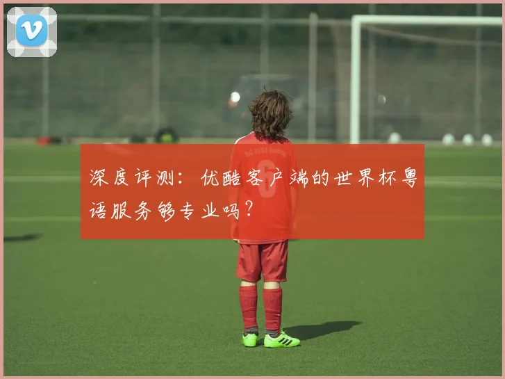 深度评测:优酷客户端的世界杯粤语服务够专业吗?