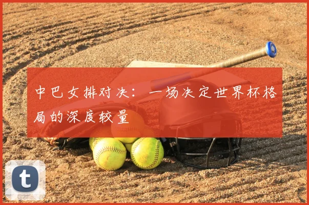 中巴女排对决：一场决定世界杯格局的深度较量