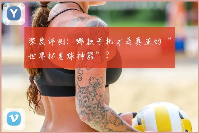 深度评测:哪款手机才是真正的“世界杯看球神器”?