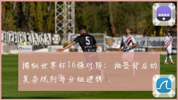 揭秘世界杯16强对阵：抽签背后的复杂规则与分组逻辑