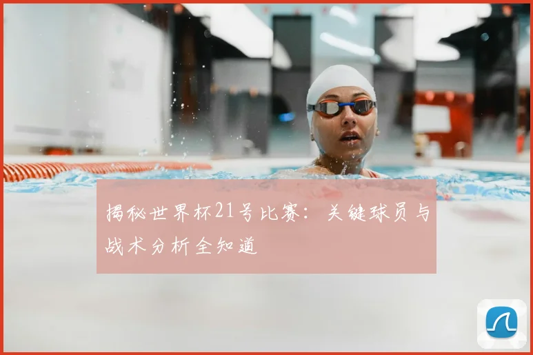 揭秘世界杯21号比赛：关键球员与战术分析全知道